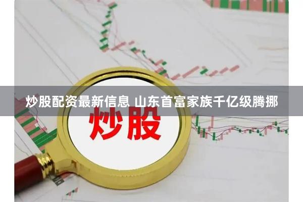 炒股配资最新信息 山东首富家族千亿级腾挪