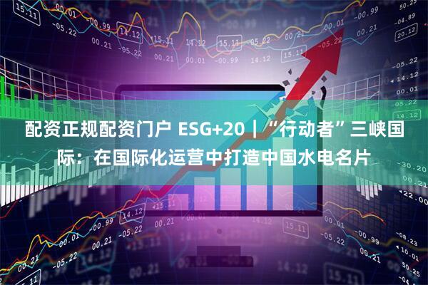 配资正规配资门户 ESG+20｜“行动者”三峡国际：在国际化运营中打造中国水电名片