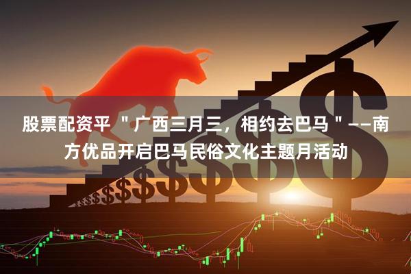 股票配资平 ＂广西三月三，相约去巴马＂——南方优品开启巴马民俗文化主题月活动