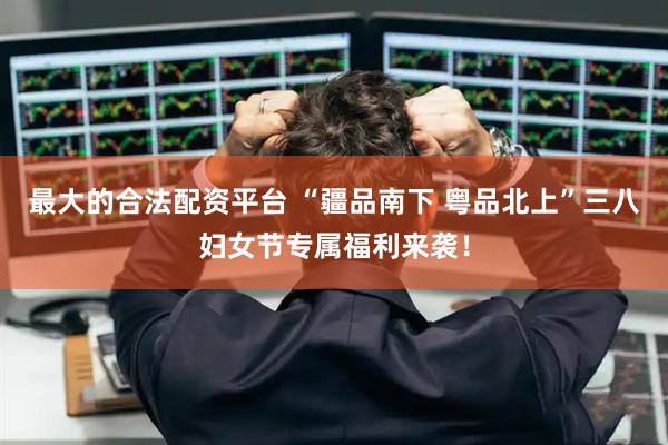 最大的合法配资平台 “疆品南下 粤品北上”三八妇女节专属福利来袭！