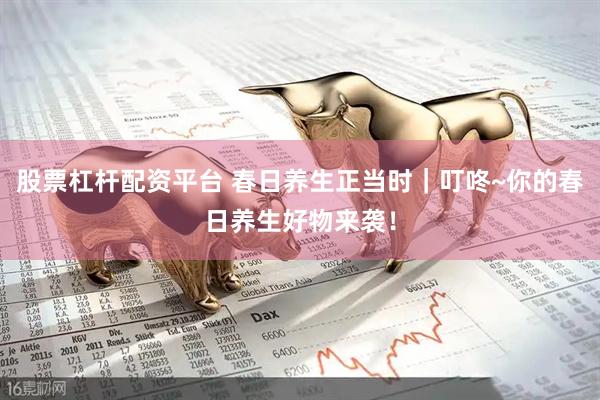 股票杠杆配资平台 春日养生正当时｜叮咚~你的春日养生好物来袭！