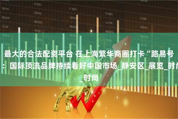 最大的合法配资平台 在上海繁华商圈打卡“路易号”：国际顶流品牌持续看好中国市场_静安区_展览_时尚