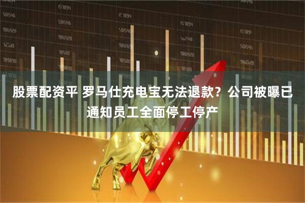 股票配资平 罗马仕充电宝无法退款？公司被曝已通知员工全面停工停产