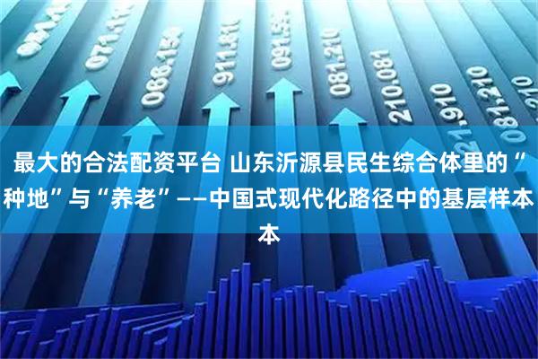 最大的合法配资平台 山东沂源县民生综合体里的“种地”与“养老”——中国式现代化路径中的基层样本