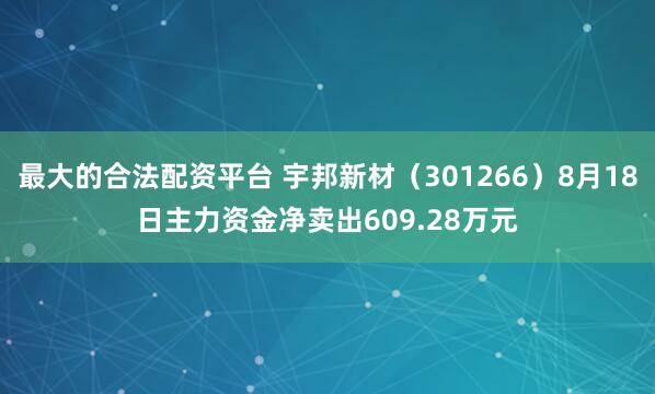 最大的合法配资平台 宇邦新材（301266）8月18日主力资金净卖出609.28万元