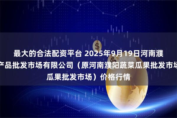 最大的合法配资平台 2025年9月19日河南濮阳宏进农副产品批发市场有限公司（原河南濮阳蔬菜瓜果批发市场）价格行情