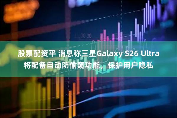 股票配资平 消息称三星Galaxy S26 Ultra将配备自动防偷窥功能，保护用户隐私