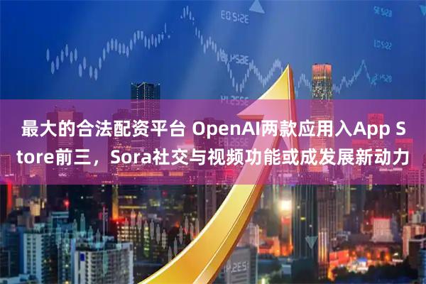 最大的合法配资平台 OpenAI两款应用入App Store前三，Sora社交与视频功能或成发展新动力