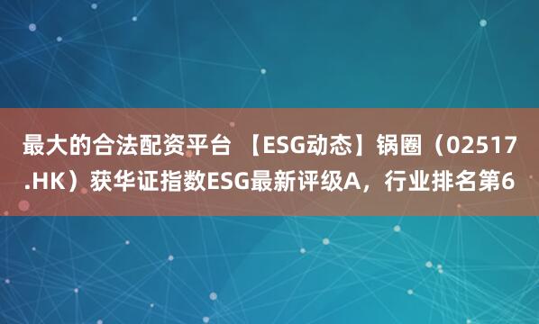 最大的合法配资平台 【ESG动态】锅圈（02517.HK）获华证指数ESG最新评级A，行业排名第6