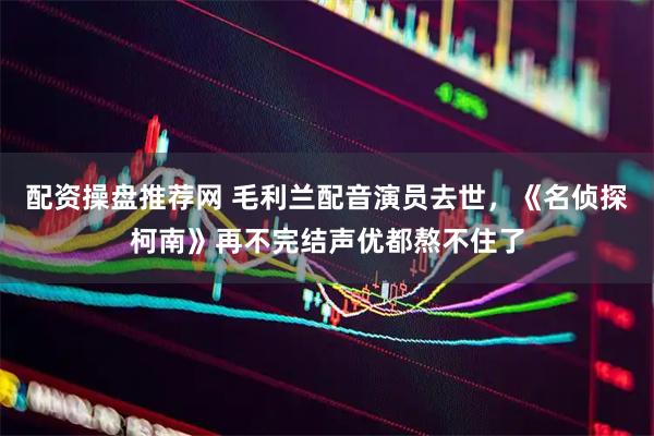 配资操盘推荐网 毛利兰配音演员去世，《名侦探柯南》再不完结声优都熬不住了