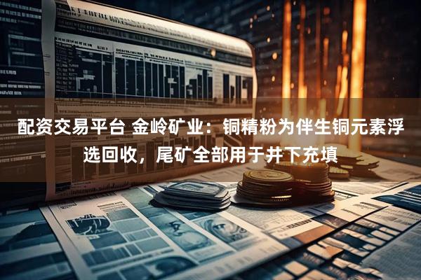 配资交易平台 金岭矿业：铜精粉为伴生铜元素浮选回收，尾矿全部用于井下充填