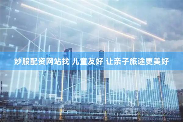 炒股配资网站找 儿童友好 让亲子旅途更美好
