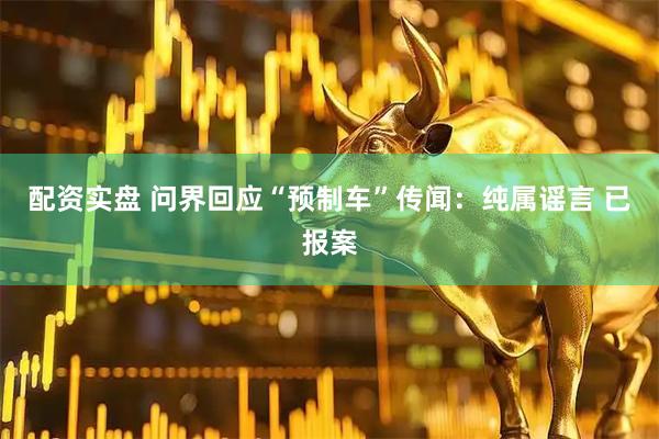 配资实盘 问界回应“预制车”传闻：纯属谣言 已报案